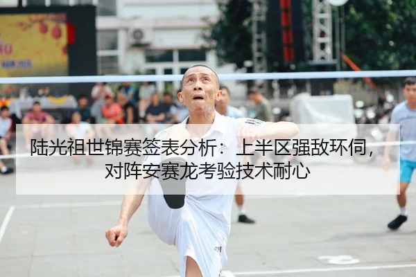 陆光祖世锦赛签表分析：上半区强敌环伺，对阵安赛龙考验技术耐心